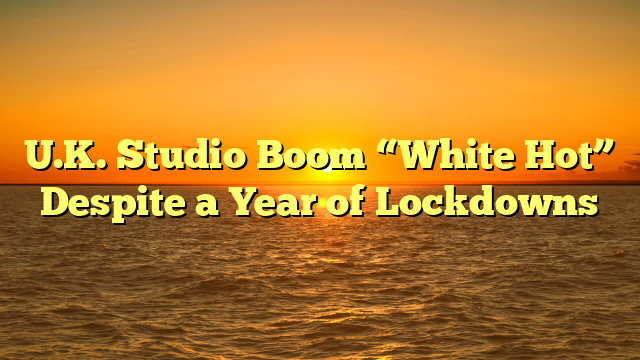 U.K. Studio Boom “White Hot” Despite a Year of Lockdowns 